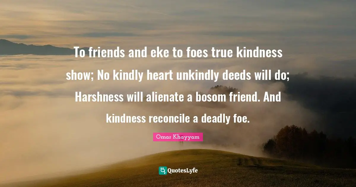Omar Khayyam Quotes: "To friends and eke to foes true kindness show; No kindly heart unkindly deeds will do; Harshness will alienate a bosom friend. And kindness reconcile a deadly foe."