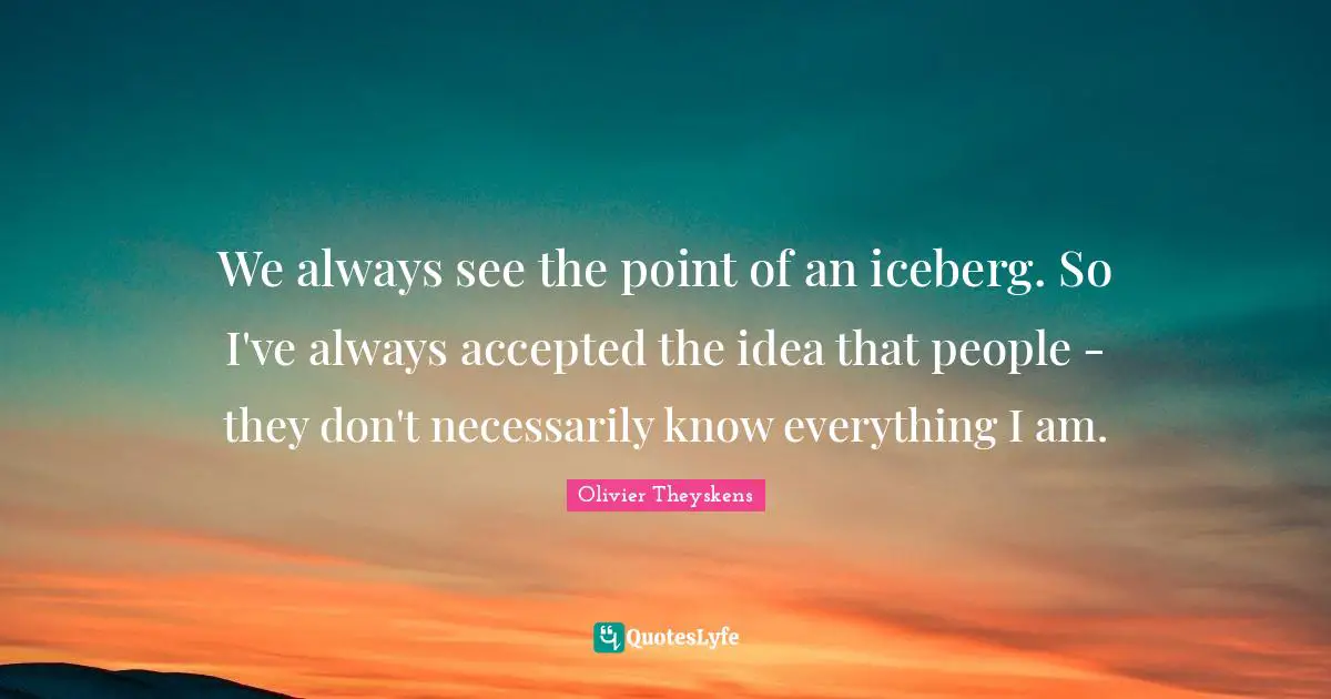 We always see the point of an iceberg. So I've always accepted the idea that people - they don't necessarily know everything I am.