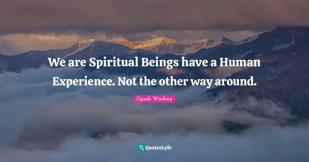 We are Spiritual Beings have a Human Experience. Not the other way around.