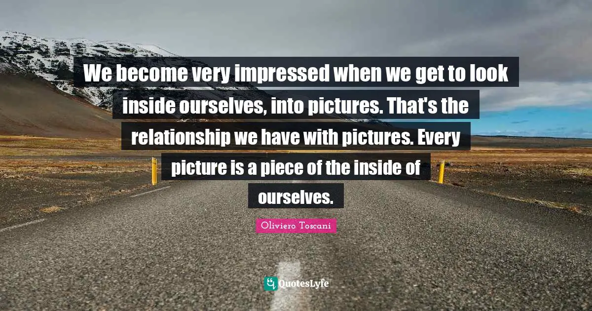 Impressed Quotes: "We become very impressed when we get to look inside ourselves, into pictures. That's the relationship we have with pictures. Every picture is a piece of the inside of ourselves."
