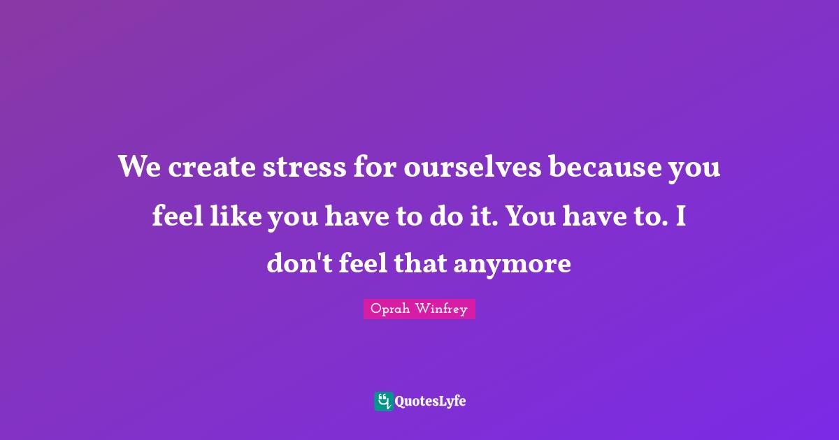 We create stress for ourselves because you feel like you have to do it. You have to. I don't feel that anymore