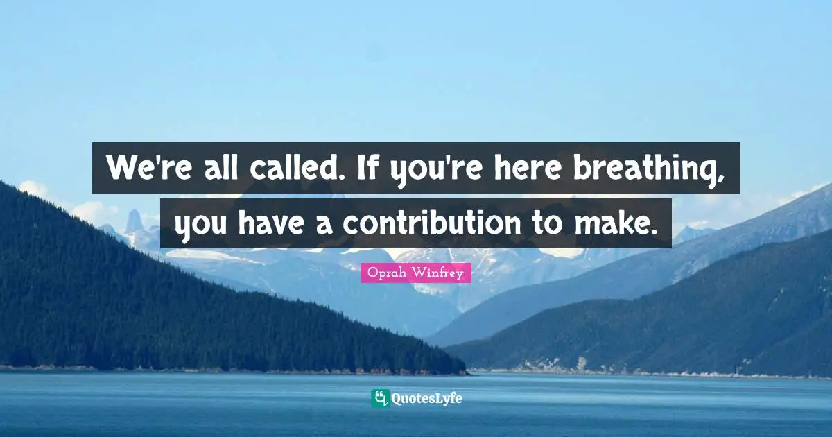 We're all called. If you're here breathing, you have a contribution to make.