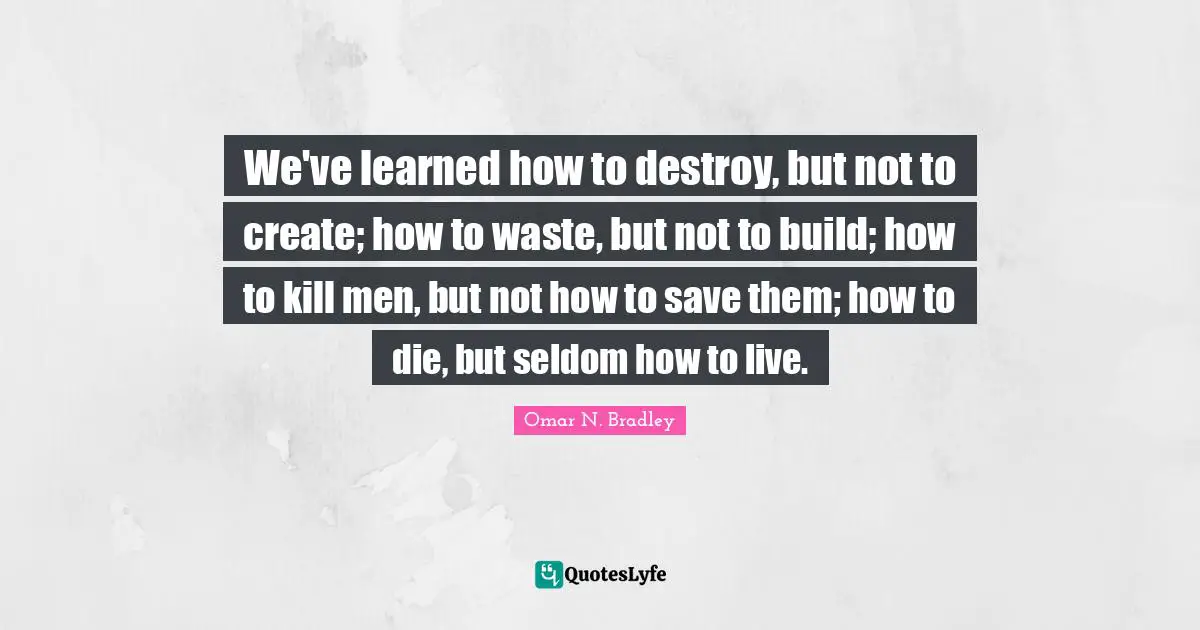 OMAR N. BRADLEY Quotes: "We've learned how to destroy, but not to create; how to waste, but not to build; how to kill men, but not how to save them; how to die, but seldom how to live."