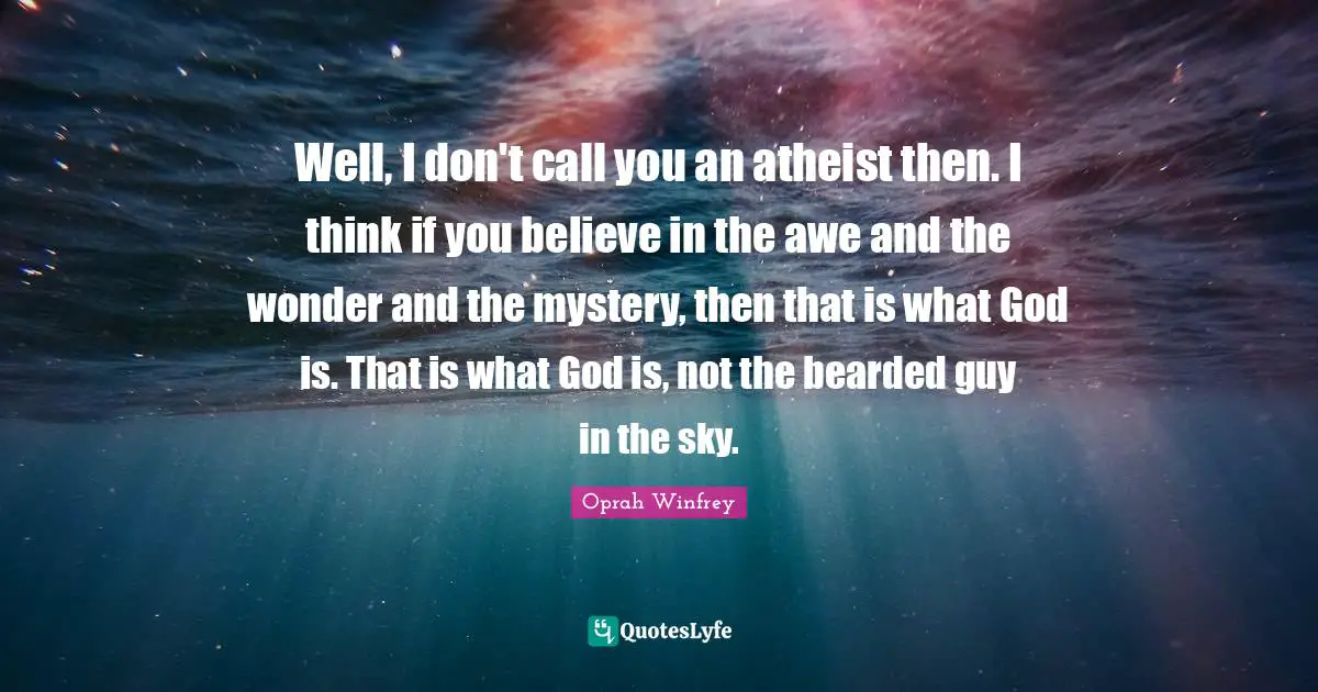 Well, I don't call you an atheist then. I think if you believe in the awe and the wonder and the mystery, then that is what God is. That is what God is, not the bearded guy in the sky.