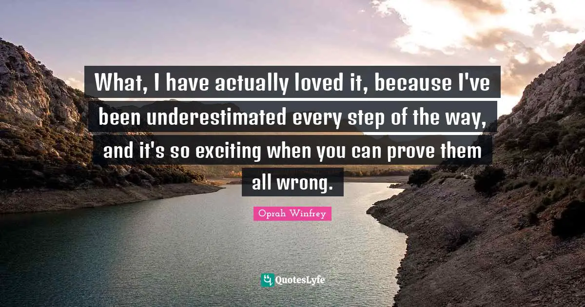 What, I have actually loved it, because I've been underestimated every step of the way, and it's so exciting when you can prove them all wrong.