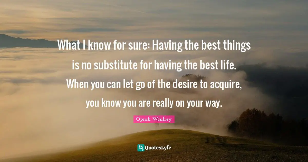 What I know for sure: Having the best things is no substitute for having the best life. When you can let go of the desire to acquire, you know you are really on your way.