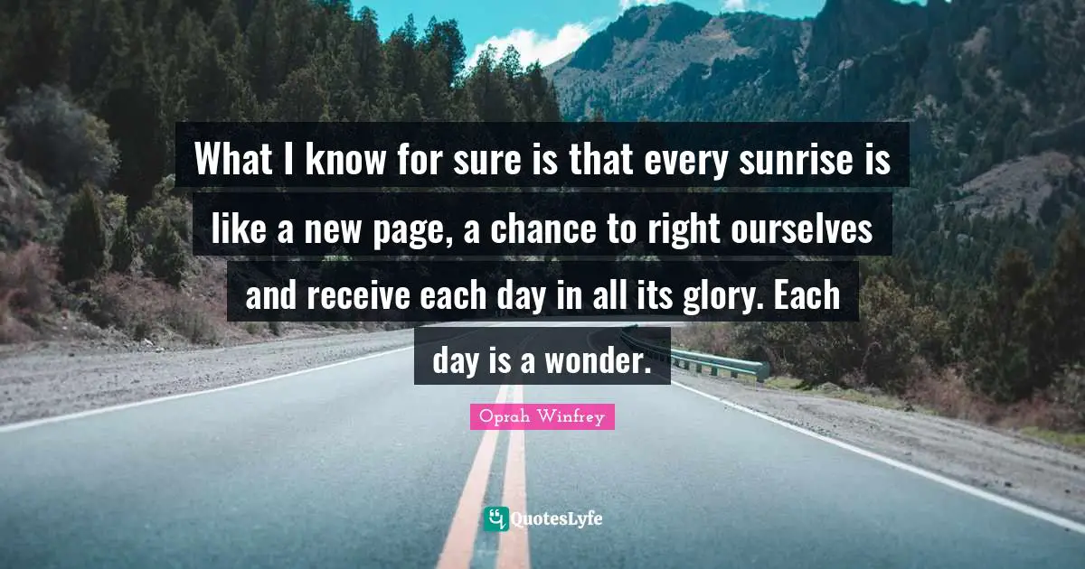 Oprah Winfrey Quotes: What I know for sure is that every sunrise is like a new page, a chance to right ourselves and receive each day in all its glory. Each day is a wonder.