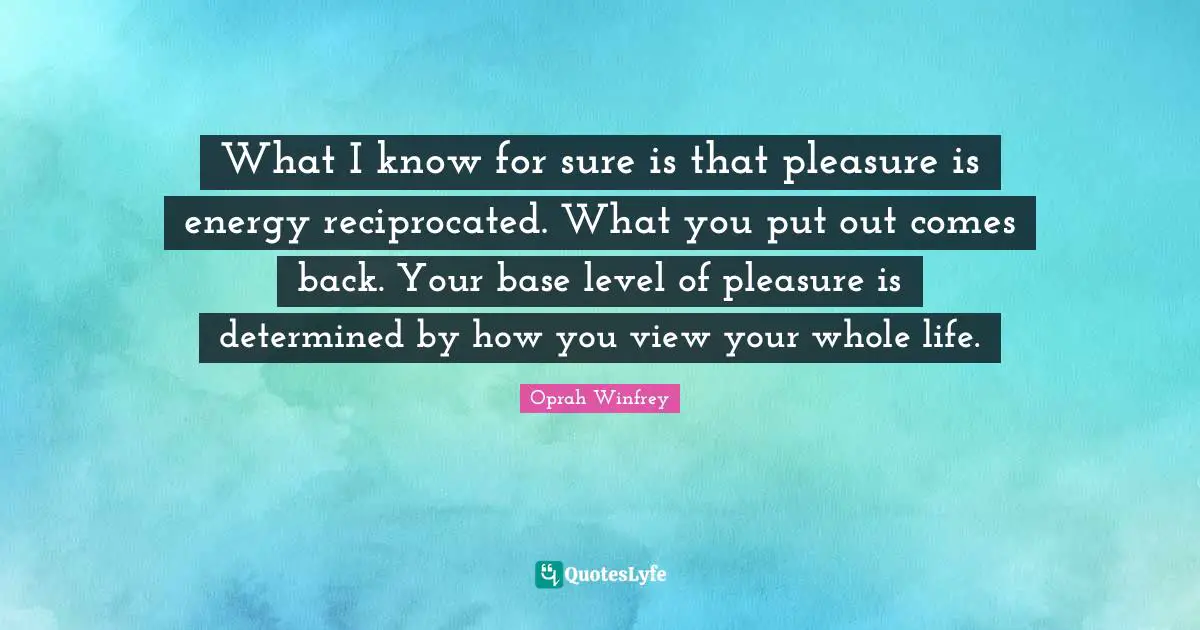 What I know for sure is that pleasure is energy reciprocated. What you put out comes back. Your base level of pleasure is determined by how you view your whole life.