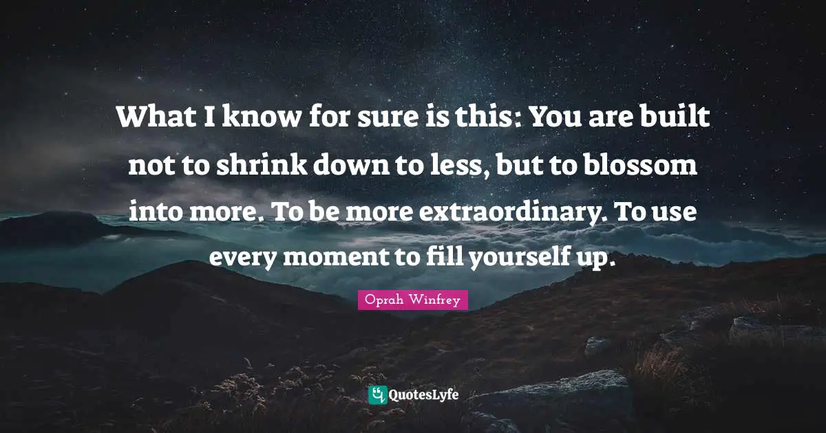 What I know for sure is this: You are built not to shrink down to less, but to blossom into more. To be more extraordinary. To use every moment to fill yourself up.