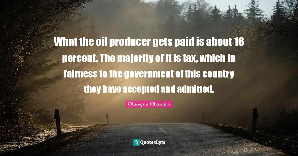 What the oil producer gets paid is about 16 percent. The majority of it is tax, which in fairness to the government of this country they have accepted and admitted.