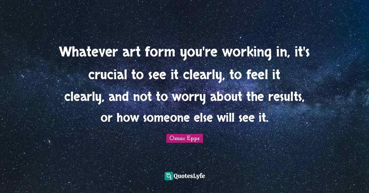 Whatever art form you're working in, it's crucial to see it clearly, to feel it clearly, and not to worry about the results, or how someone else will see it.