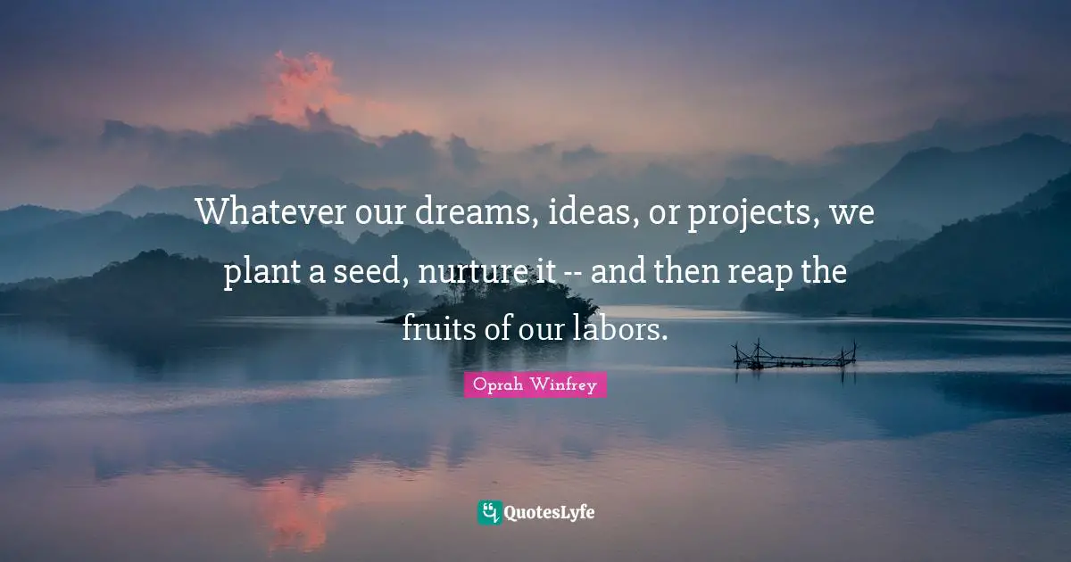 Whatever our dreams, ideas, or projects, we plant a seed, nurture it -- and then reap the fruits of our labors.