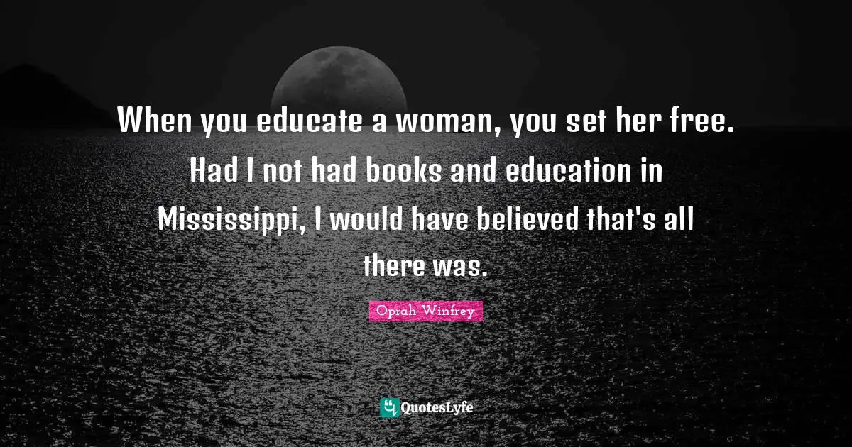 When you educate a woman, you set her free. Had I not had books and education in Mississippi, I would have believed that's all there was.