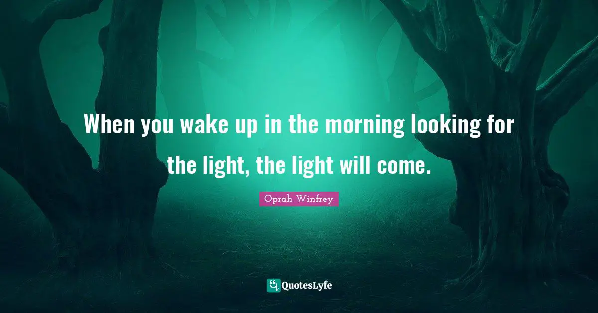 When you wake up in the morning looking for the light, the light will come.