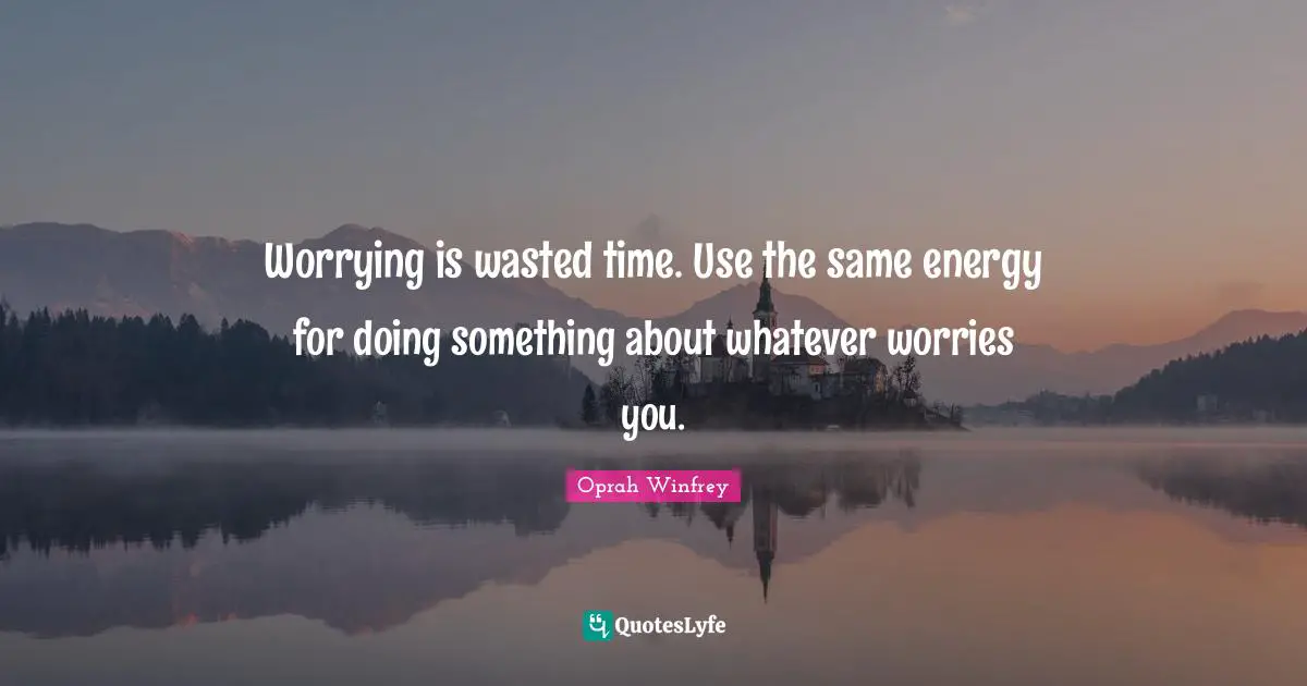 Worrying is wasted time. Use the same energy for doing something about whatever worries you.