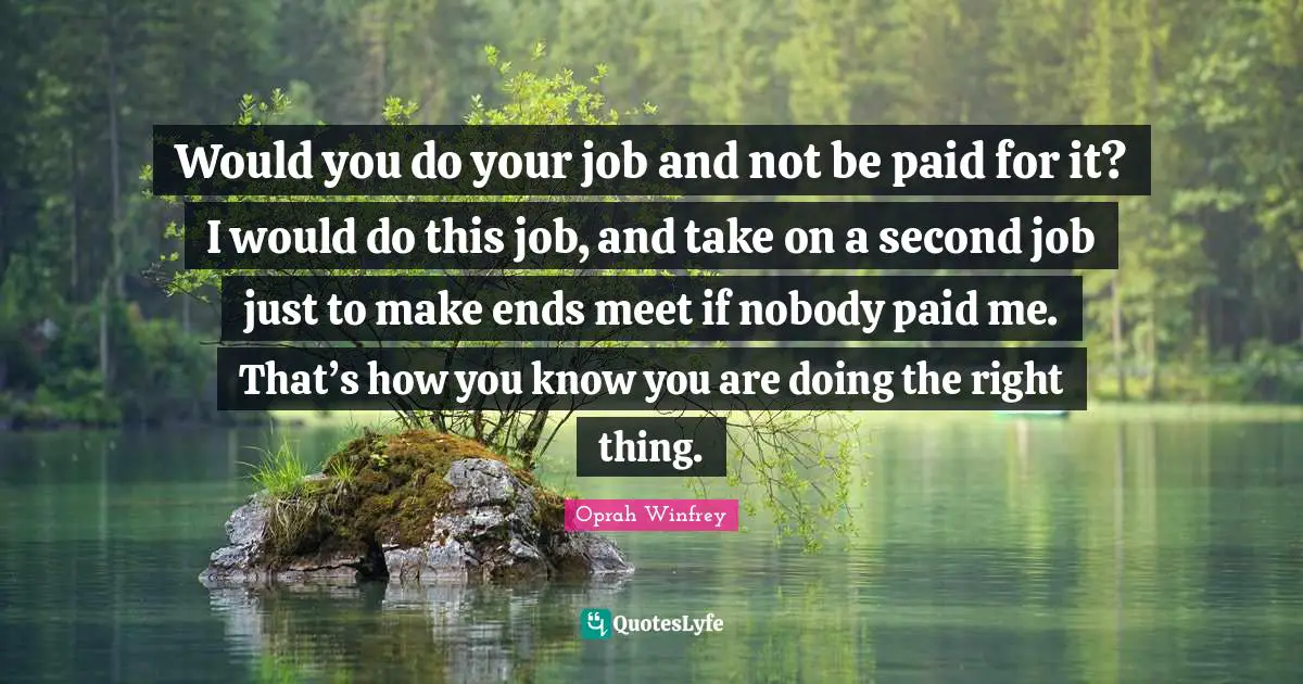 Would you do your job and not be paid for it? I would do this job, and take on a second job just to make ends meet if nobody paid me. That’s how you know you are doing the right thing.