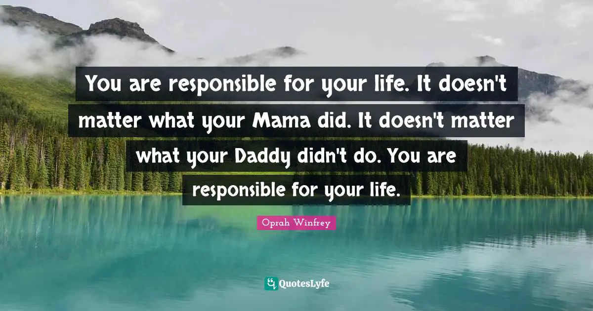 You are responsible for your life. It doesn't matter what your Mama did. It doesn't matter what your Daddy didn't do. You are responsible for your life.