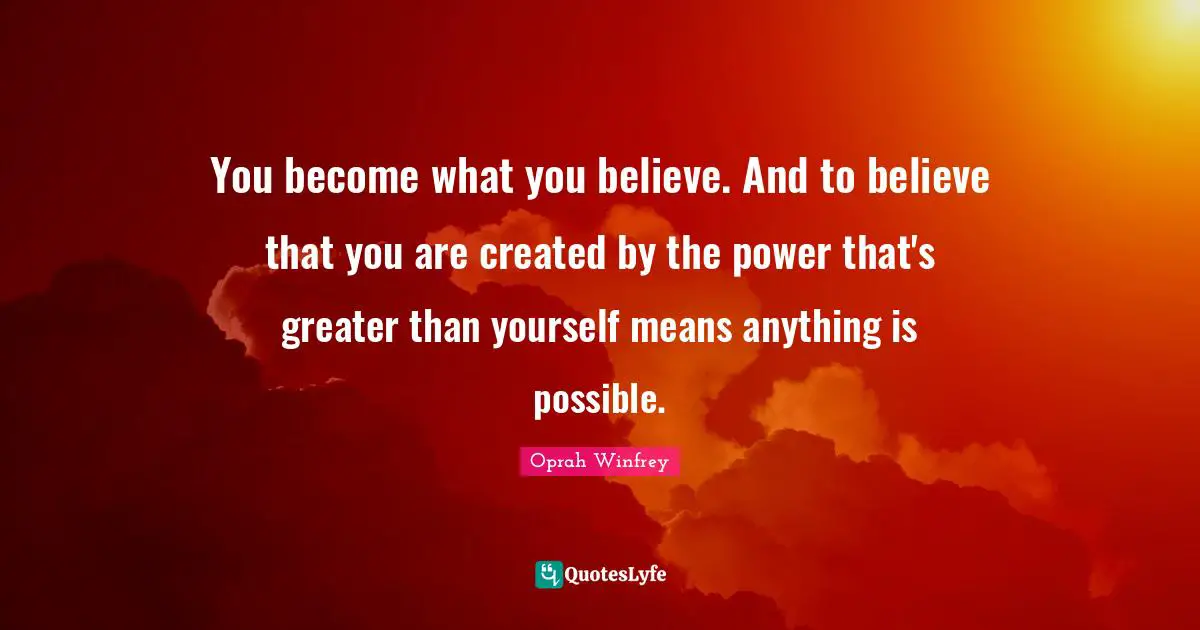 You become what you believe. And to believe that you are created by the power that's greater than yourself means anything is possible.