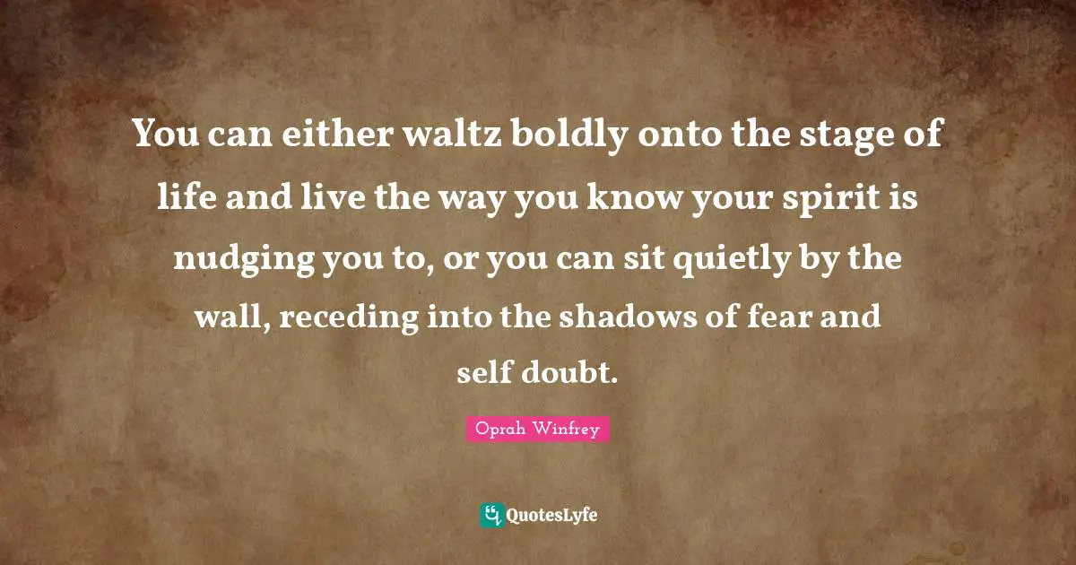 You can either waltz boldly onto the stage of life and live the way you know your spirit is nudging you to, or you can sit quietly by the wall, receding into the shadows of fear and self doubt.