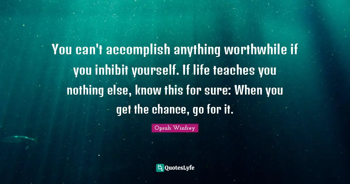 You can't accomplish anything worthwhile if you inhibit yourself. If life teaches you nothing else, know this for sure: When you get the chance, go for it.