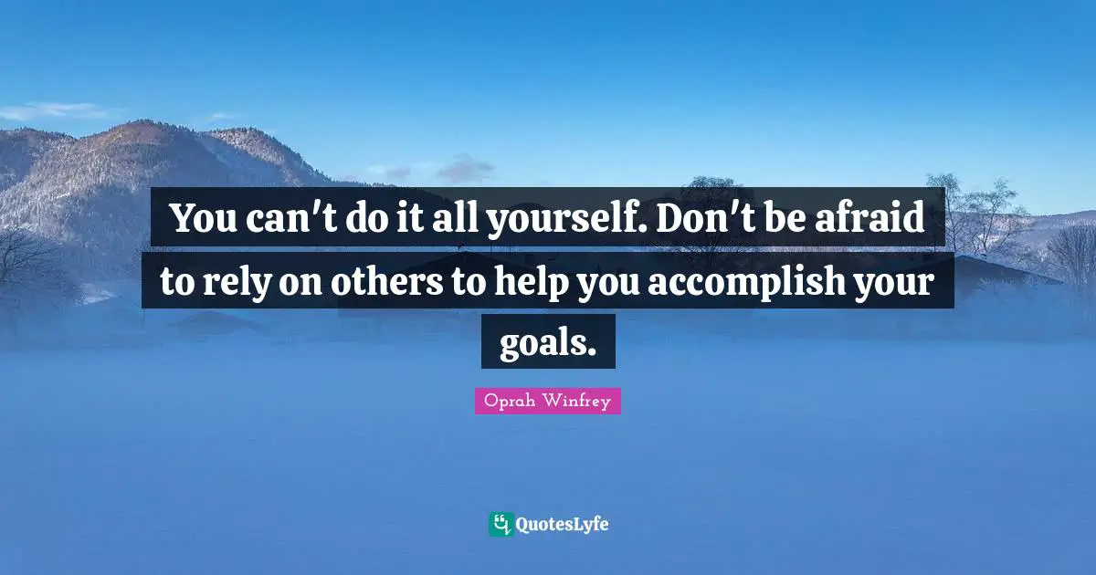 You can't do it all yourself. Don't be afraid to rely on others to help you accomplish your goals.