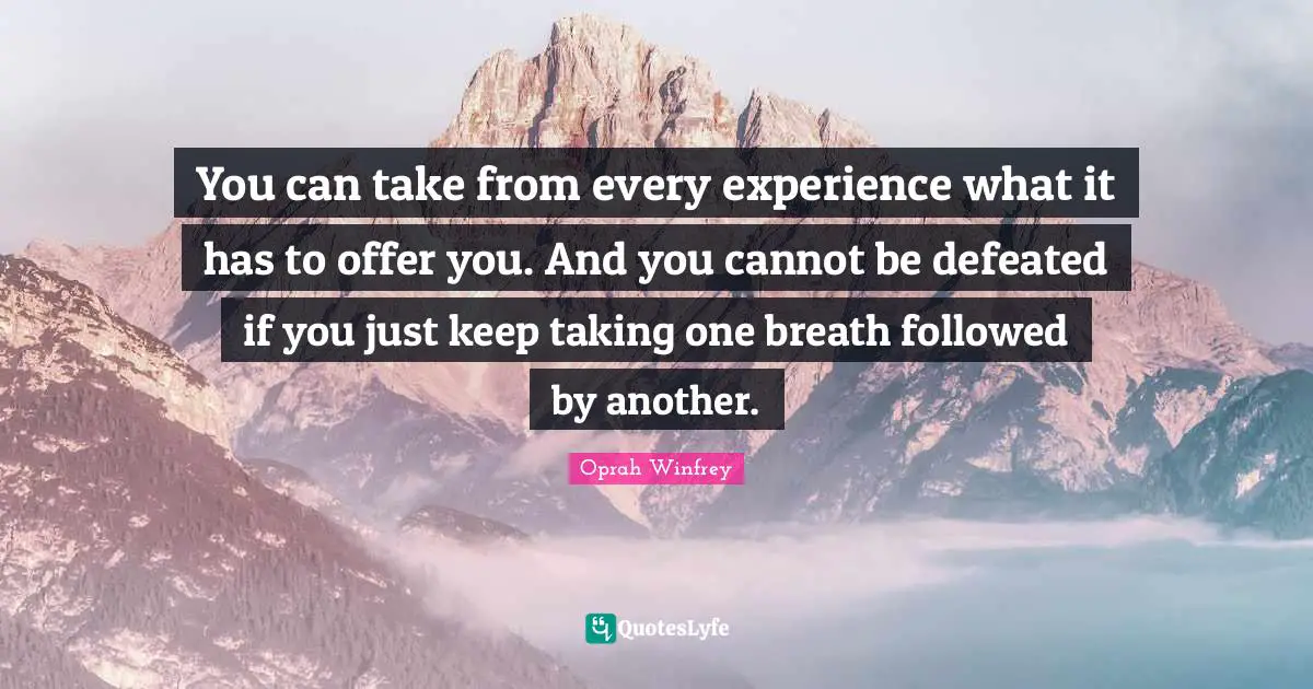 You can take from every experience what it has to offer you. And you cannot be defeated if you just keep taking one breath followed by another.