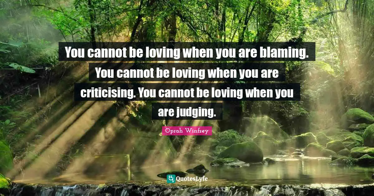 You cannot be loving when you are blaming. You cannot be loving when you are criticising. You cannot be loving when you are judging.
