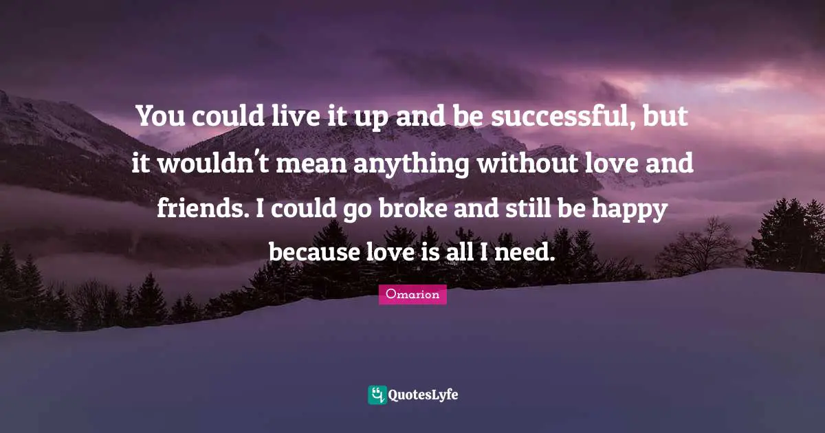 You could live it up and be successful, but it wouldn't mean anything without love and friends. I could go broke and still be happy because love is all I need.