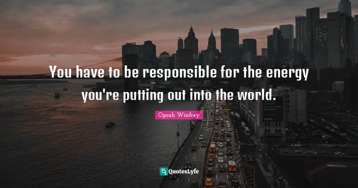 You have to be responsible for the energy you're putting out into the world.