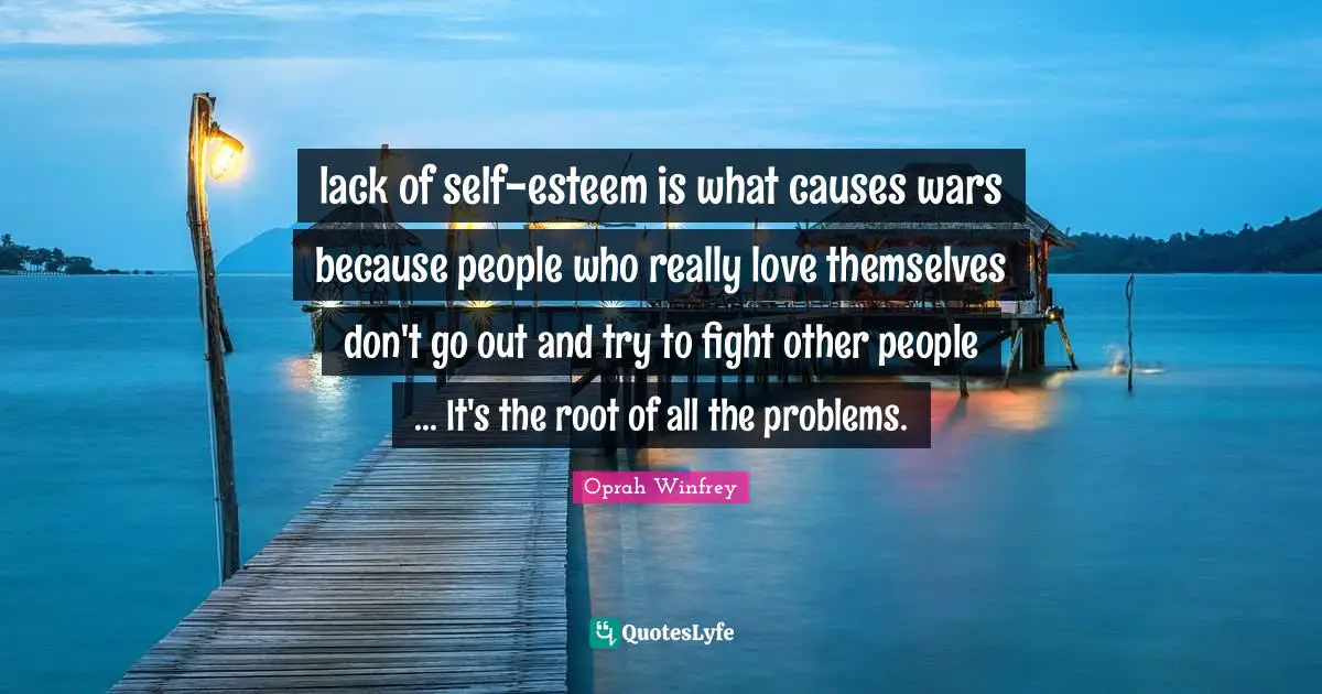 lack of self-esteem is what causes wars because people who really love themselves don't go out and try to fight other people ... It's the root of all the problems.