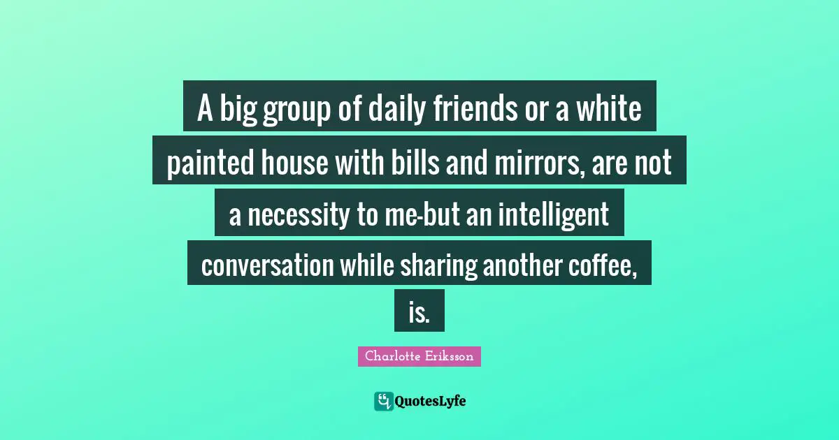 Charlotte Eriksson Quotes: A big group of daily friends or a white painted house with bills and mirrors, are not a necessity to me—but an intelligent conversation while sharing another coffee, is.