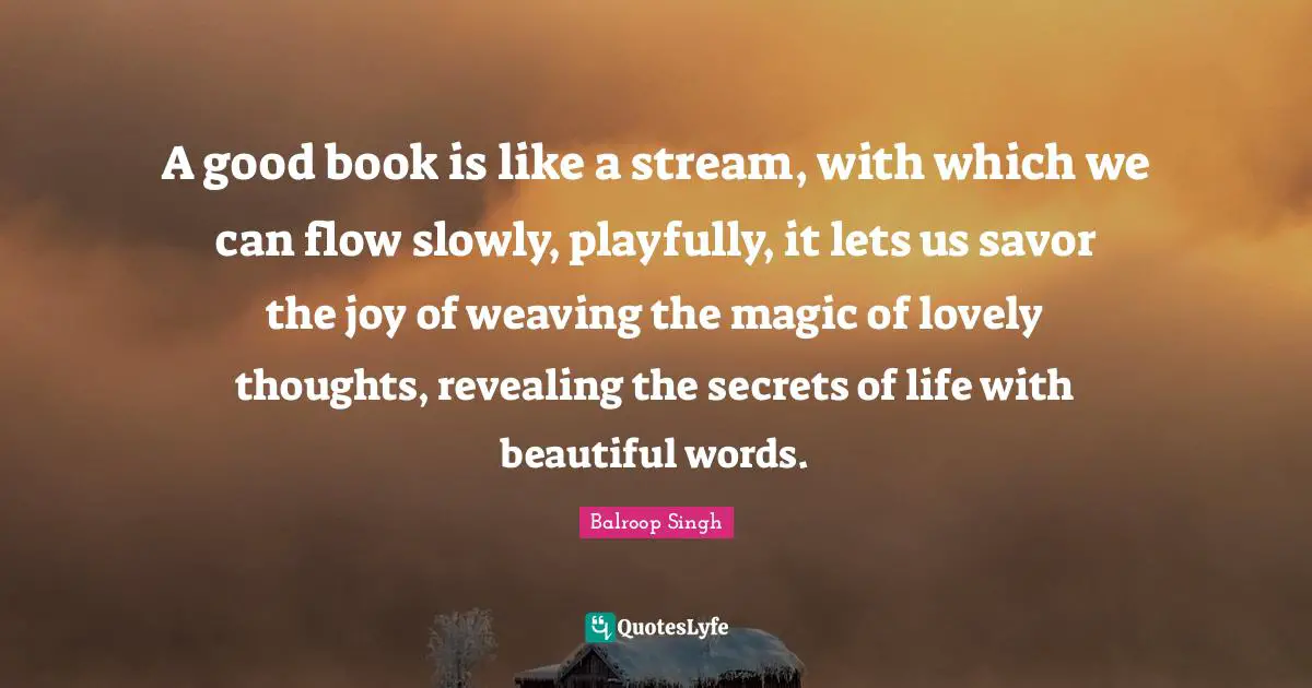 A good book is like a stream, with which we can flow slowly, playfully, it lets us savor the joy of weaving the magic of lovely thoughts, revealing the secrets of life with beautiful words.