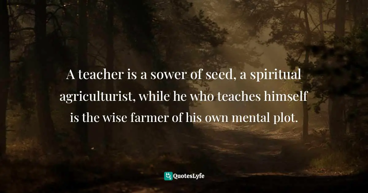 A teacher is a sower of seed, a spiritual agriculturist, while he who teaches himself is the wise farmer of his own mental plot.