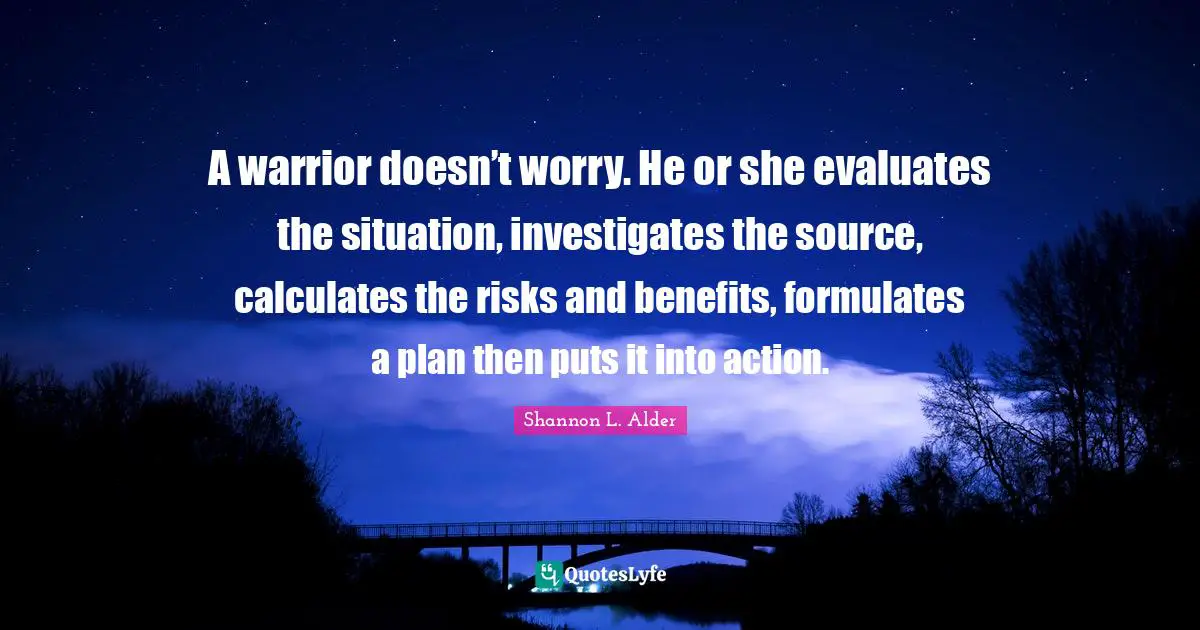 A warrior doesn’t worry. He or she evaluates the situation, investigates the source, calculates the risks and benefits, formulates a plan then puts it into action.