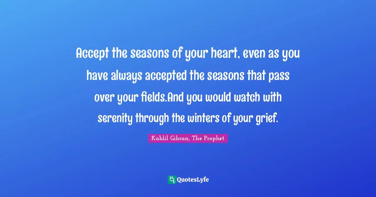 Accept the seasons of your heart, even as you have always accepted the seasons that pass over your fields.And you would watch with serenity through the winters of your grief.