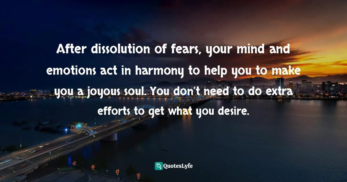 After dissolution of fears, your mind and emotions act in harmony to help you to make you a joyous soul. You don’t need to do extra efforts to get what you desire.