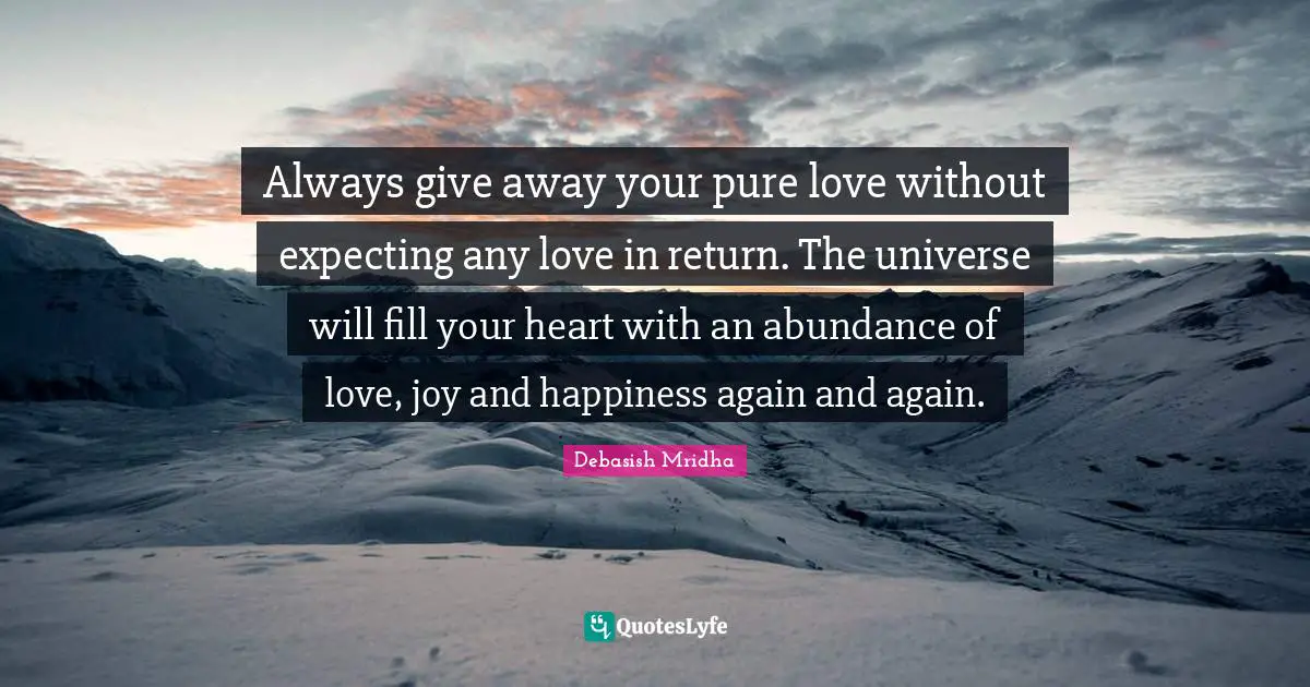 Always give away your pure love without expecting any love in return. The universe will fill your heart with an abundance of love, joy and happiness again and again.