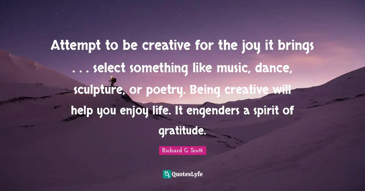 Attempt to be creative for the joy it brings . . . select something like music, dance, sculpture, or poetry. Being creative will help you enjoy life. It engenders a spirit of gratitude.
