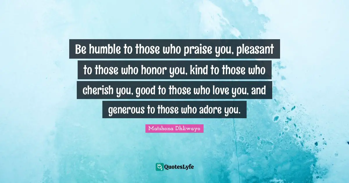 Matshona Dhliwayo Quotes: "Be humble to those who praise you, pleasant to those who honor you, kind to those who cherish you, good to those who love you, and generous to those who adore you."