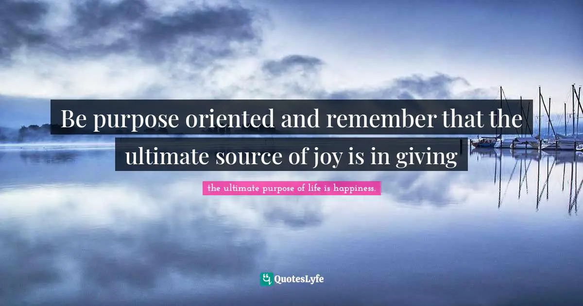 Be purpose oriented and remember that the ultimate source of joy is in giving