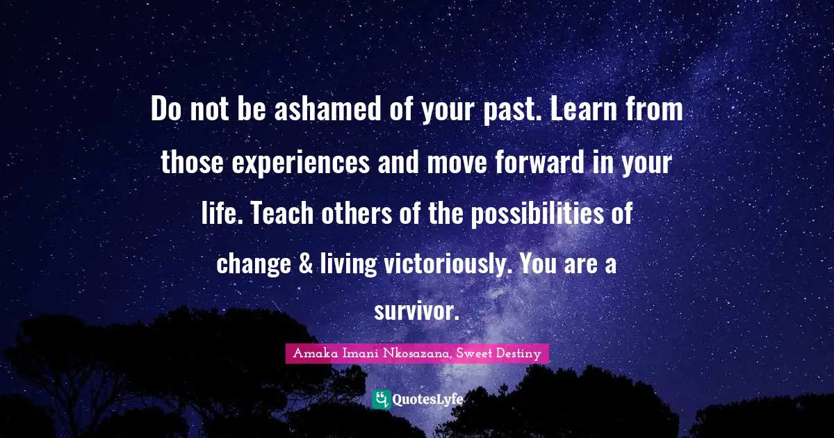 Do not be ashamed of your past. Learn from those experiences and move forward in your life. Teach others of the possibilities of change & living victoriously. You are a survivor.