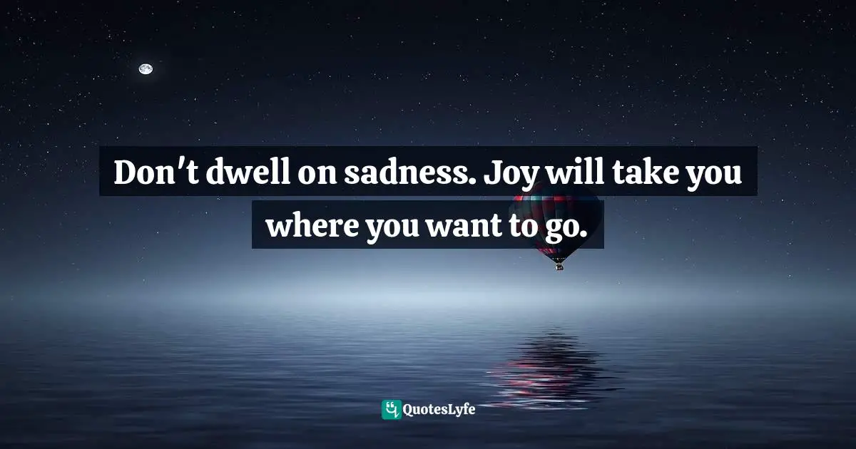 Don't dwell on sadness. Joy will take you where you want to go.