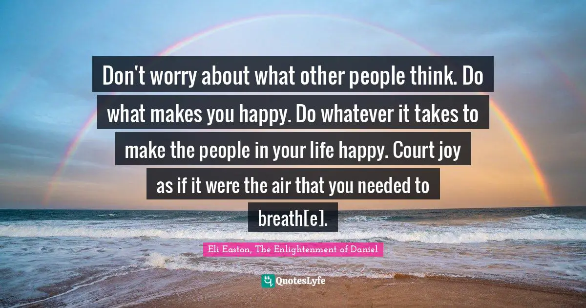 Don't worry about what other people think. Do what makes you happy. Do whatever it takes to make the people in your life happy. Court joy as if it were the air that you needed to breath[e].