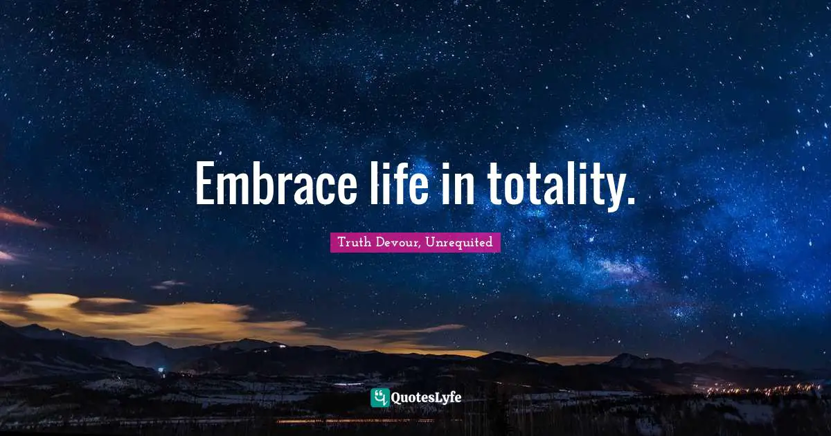 Truth Devour, Unrequited Quotes: Embrace life in totality.
