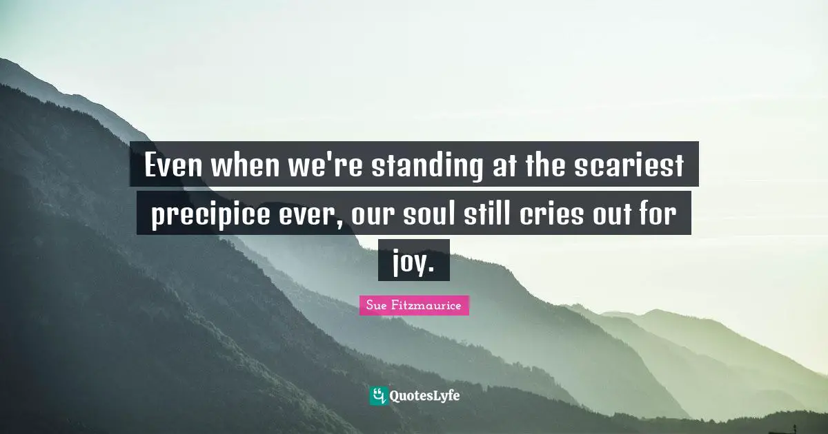 Sue Fitzmaurice Quotes: "Even when we're standing at the scariest precipice ever, our soul still cries out for joy."