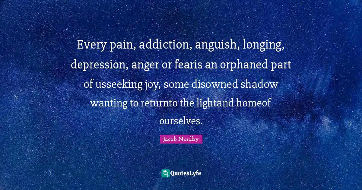 Addiction And Recovery Quotes: "Every pain, addiction, anguish, longing, depression, anger or fearis an orphaned part of usseeking joy, some disowned shadow wanting to returnto the lightand homeof ourselves."
