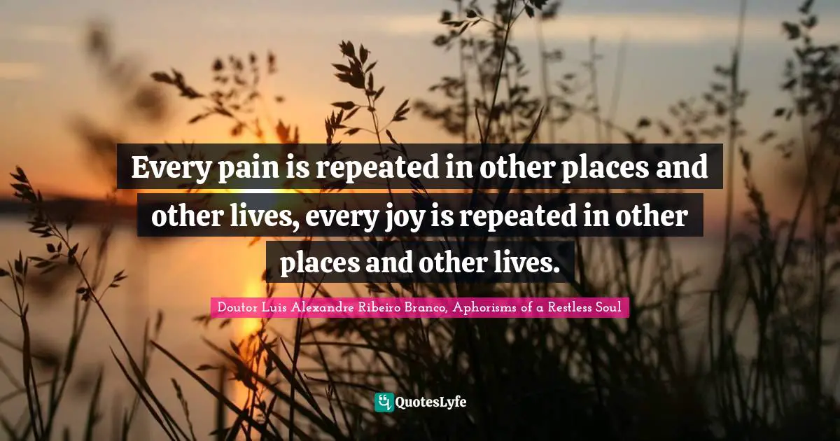Every pain is repeated in other places and other lives, every joy is repeated in other places and other lives.