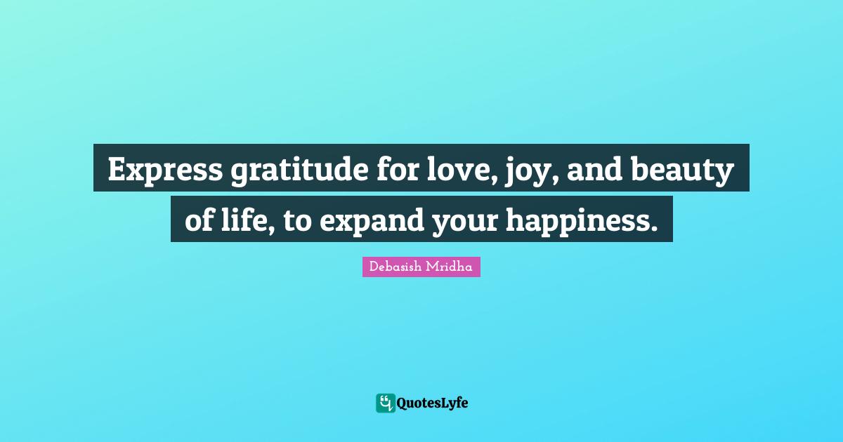 Express gratitude for love, joy, and beauty of life, to expand your happiness.
