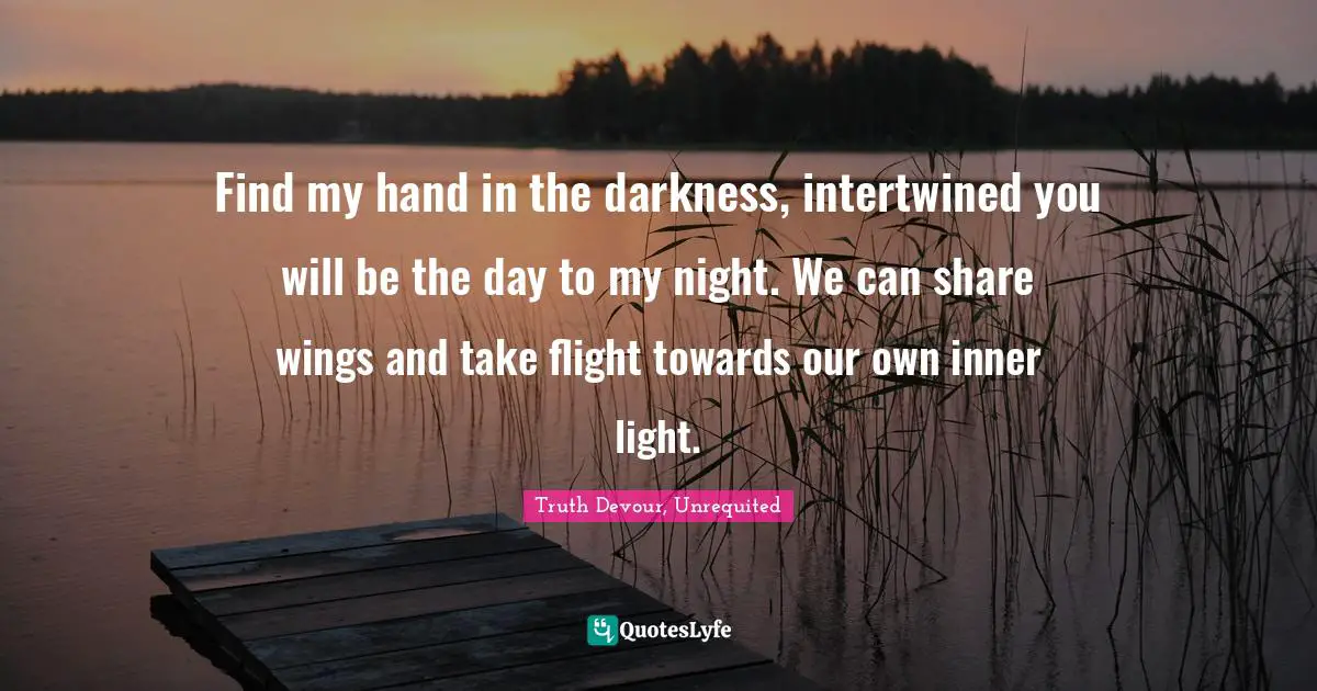 Find my hand in the darkness, intertwined you will be the day to my night. We can share wings and take flight towards our own inner light.
