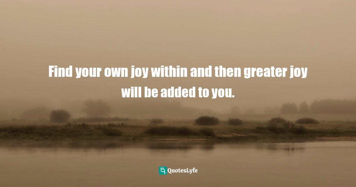 Find your own joy within and then greater joy will be added to you.